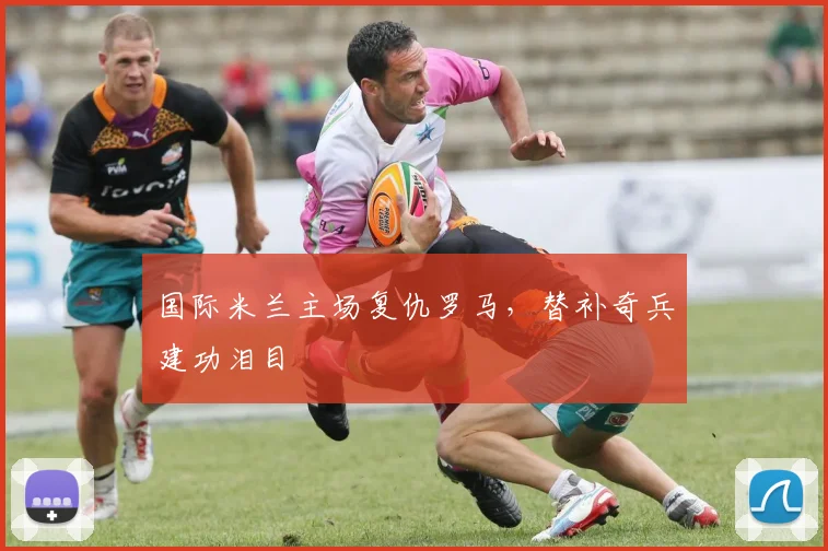 国际米兰主场复仇罗马，替补奇兵建功泪目