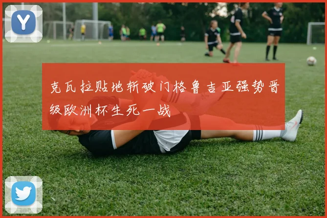 克瓦拉贴地斩破门格鲁吉亚强势晋级欧洲杯生死一战