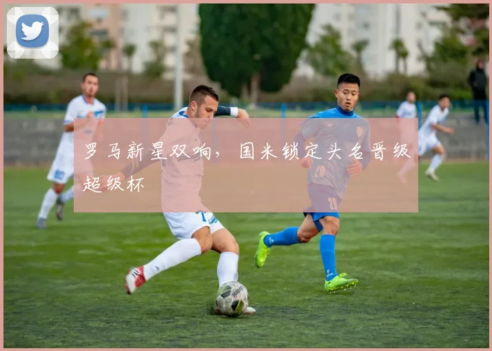 罗马新星双响，国米锁定头名晋级超级杯
