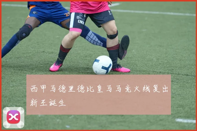 西甲马德里德比皇马马竞火线复出新王诞生