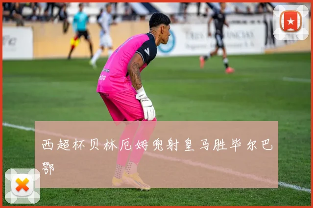 西超杯贝林厄姆兜射皇马胜毕尔巴鄂