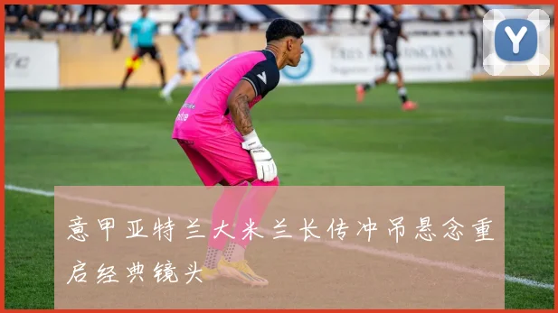 意甲亚特兰大米兰长传冲吊悬念重启经典镜头