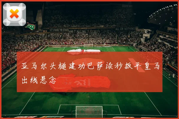 亚马尔头槌建功巴萨读秒扳平皇马出线悬念