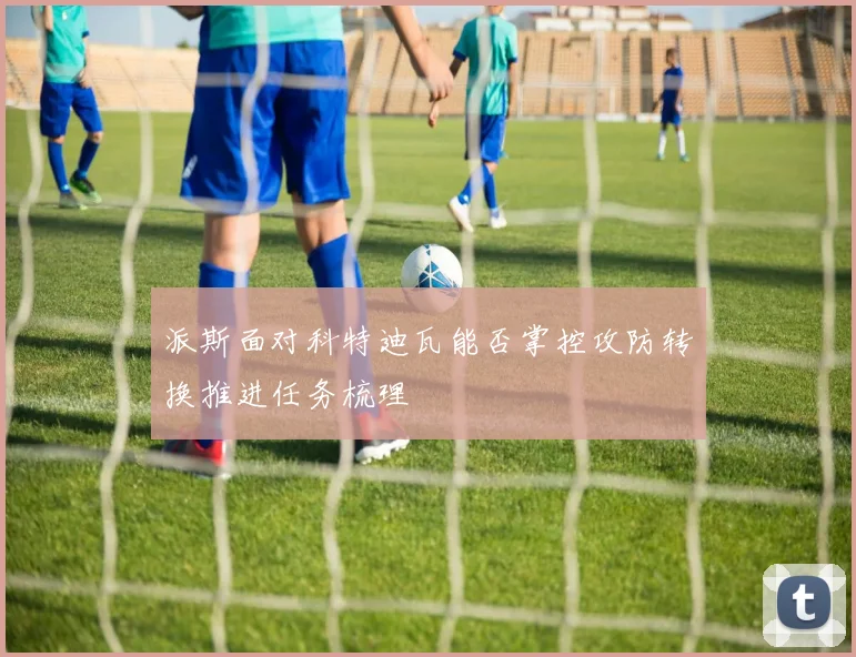 派斯面对科特迪瓦能否掌控攻防转换推进任务梳理