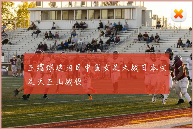 王霜球迷泪目中国女足大战日本女足天王山战役