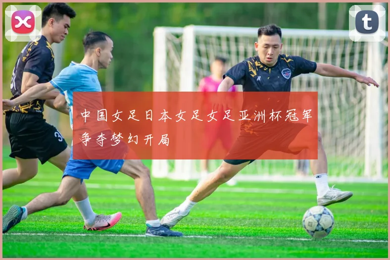 中国女足日本女足女足亚洲杯冠军争夺梦幻开局