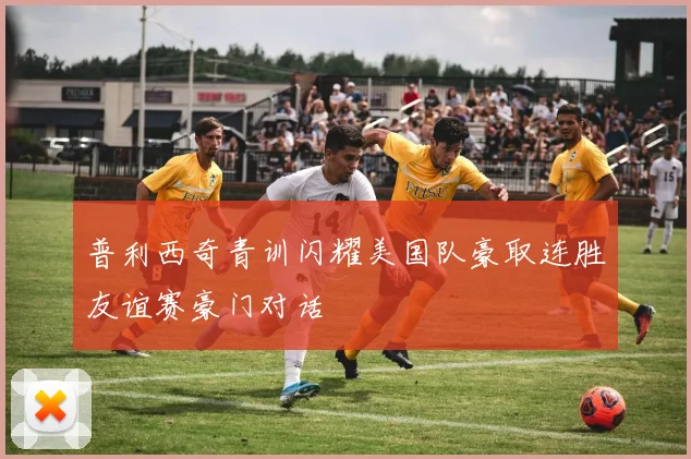 普利西奇青训闪耀美国队豪取连胜友谊赛豪门对话