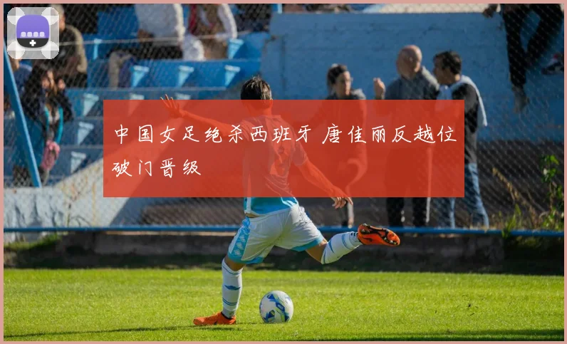中国女足绝杀西班牙 唐佳丽反越位破门晋级