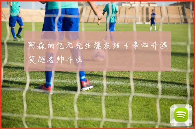 阿森纳亿元先生爆发纽卡争四升温英超名帅斗法