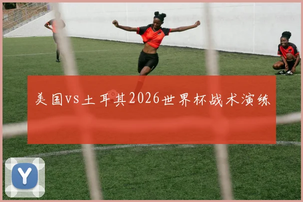 美国vs土耳其2026世界杯战术演练