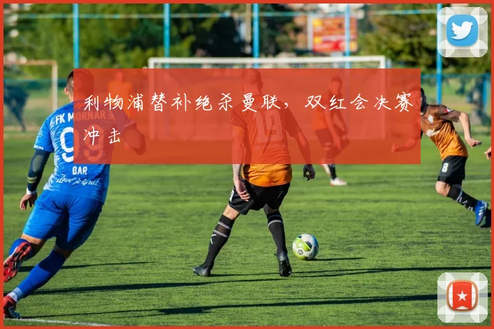 利物浦替补绝杀曼联，双红会决赛冲击