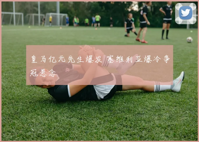 皇马亿元先生爆发 塞维利亚爆冷争冠悬念