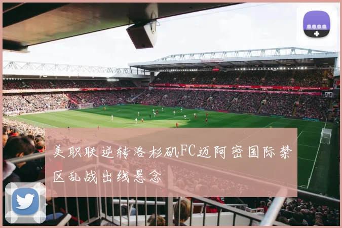 美职联逆转洛杉矶FC迈阿密国际禁区乱战出线悬念