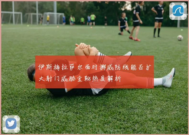 伊斯梅拉萨尔面对挪威防线能否扩大射门威胁金靴热度解析