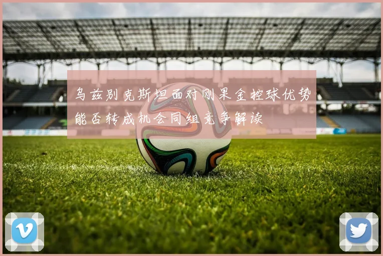 乌兹别克斯坦面对刚果金控球优势能否转成机会同组竞争解读