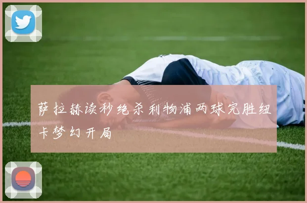 萨拉赫读秒绝杀利物浦两球完胜纽卡梦幻开局
