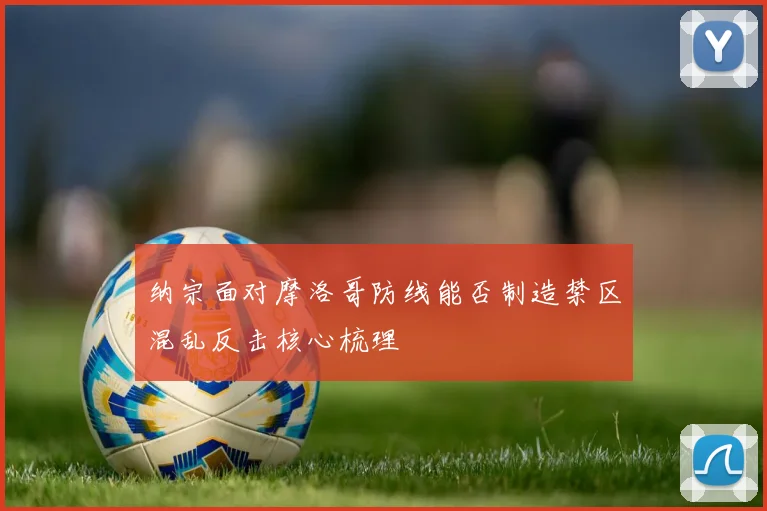 纳宗面对摩洛哥防线能否制造禁区混乱反击核心梳理
