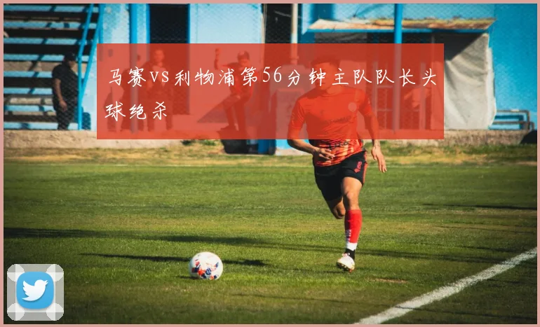 马赛vs利物浦第56分钟主队队长头球绝杀