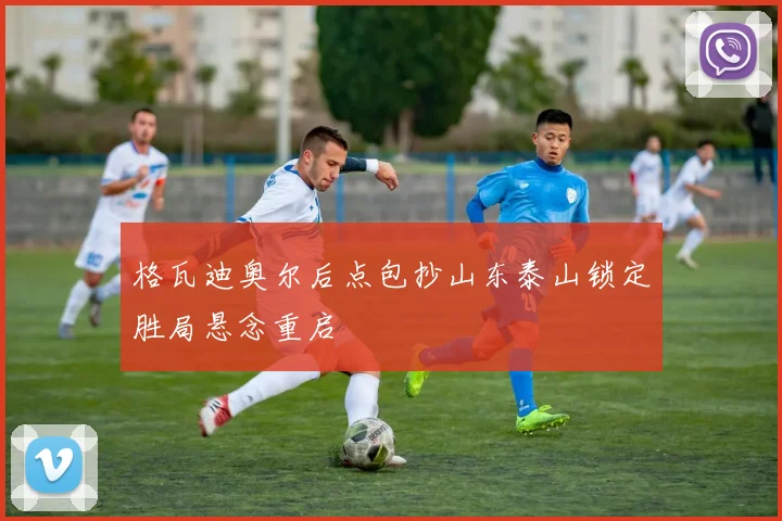 格瓦迪奥尔后点包抄山东泰山锁定胜局悬念重启