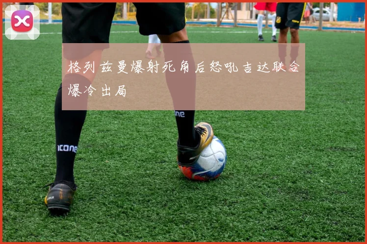 格列兹曼爆射死角后怒吼吉达联合爆冷出局