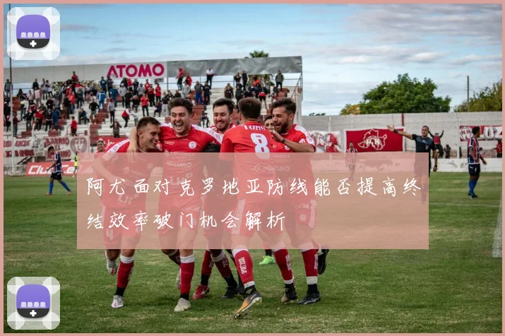 阿尤面对克罗地亚防线能否提高终结效率破门机会解析