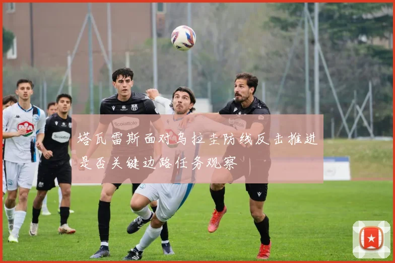 塔瓦雷斯面对乌拉圭防线反击推进是否关键边路任务观察