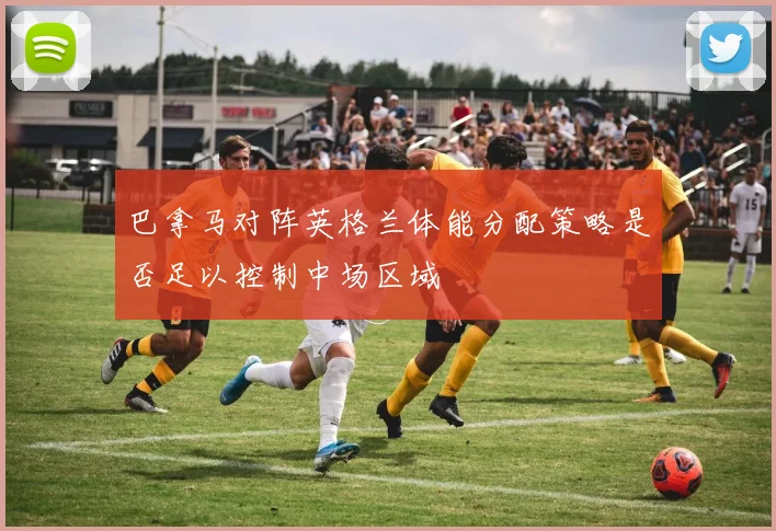 巴拿马对阵英格兰体能分配策略是否足以控制中场区域