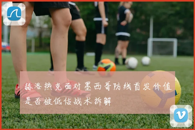 赫洛热克面对墨西哥防线首发价值是否被低估战术拆解
