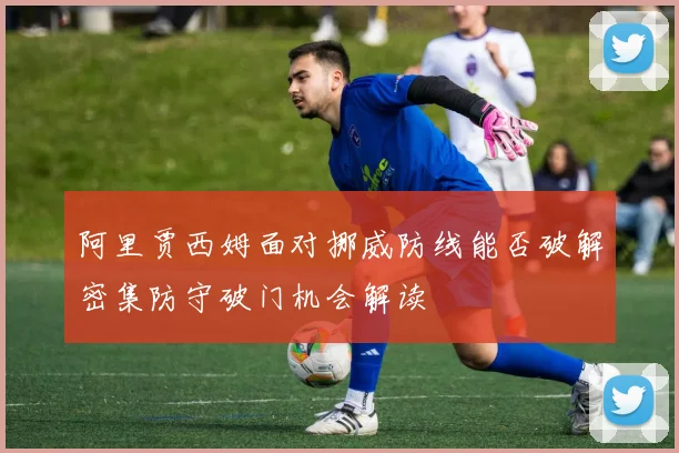 阿里贾西姆面对挪威防线能否破解密集防守破门机会解读