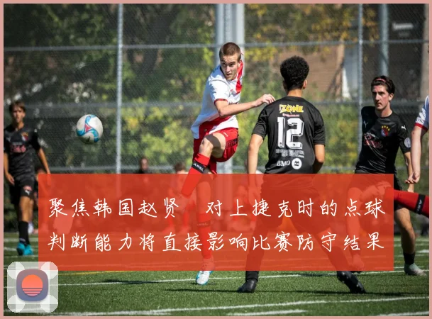 聚焦韩国赵贤祐对上捷克时的点球判断能力将直接影响比赛防守结果