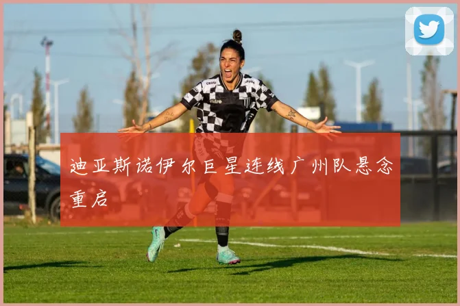 迪亚斯诺伊尔巨星连线广州队悬念重启