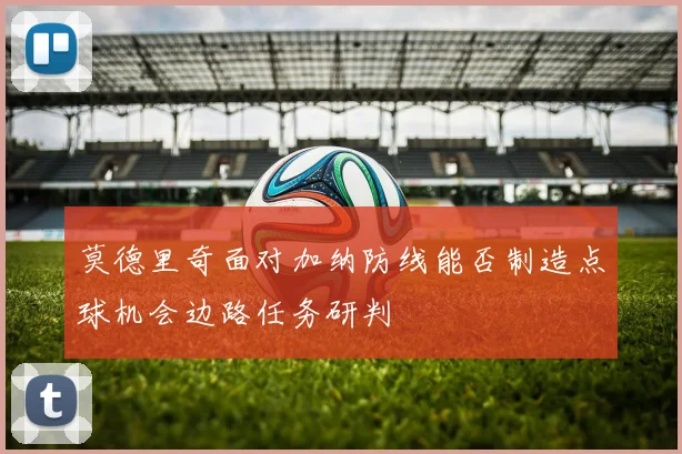 莫德里奇面对加纳防线能否制造点球机会边路任务研判