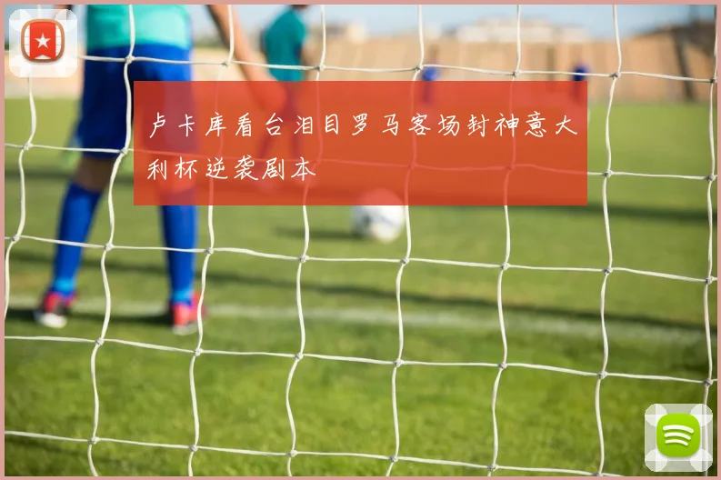 卢卡库看台泪目罗马客场封神意大利杯逆袭剧本