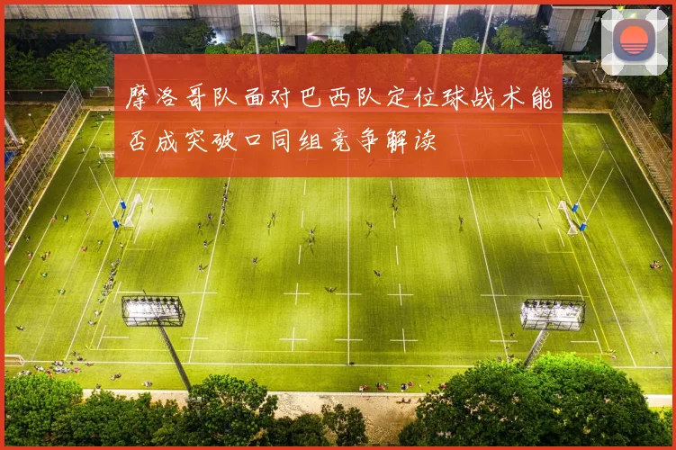 摩洛哥队面对巴西队定位球战术能否成突破口同组竞争解读