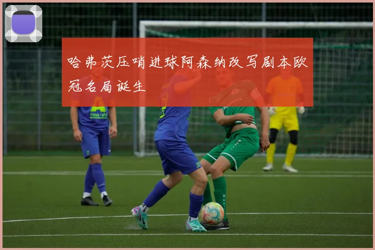 哈弗茨压哨进球阿森纳改写剧本欧冠名局诞生