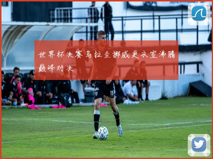 世界杯决赛乌拉圭挪威更衣室沸腾巅峰对决