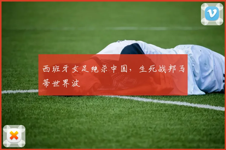 西班牙女足绝杀中国，生死战邦马蒂世界波