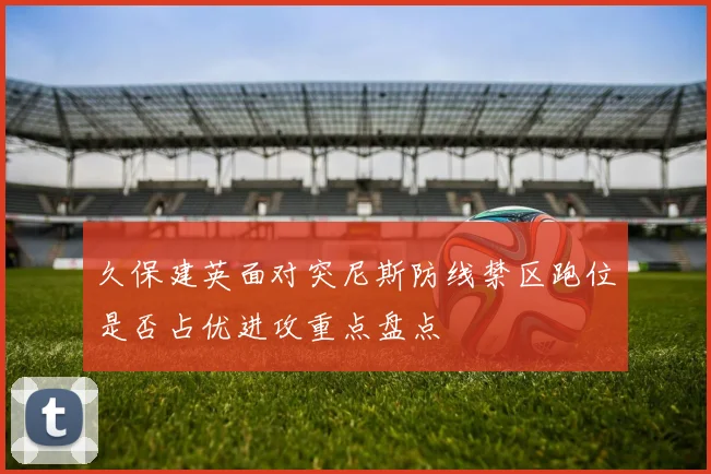 久保建英面对突尼斯防线禁区跑位是否占优进攻重点盘点
