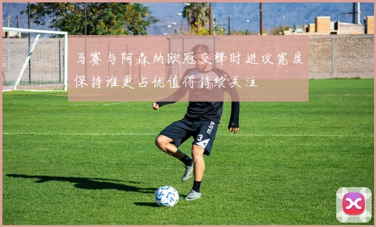 马赛与阿森纳欧冠交锋时进攻宽度保持谁更占优值得持续关注