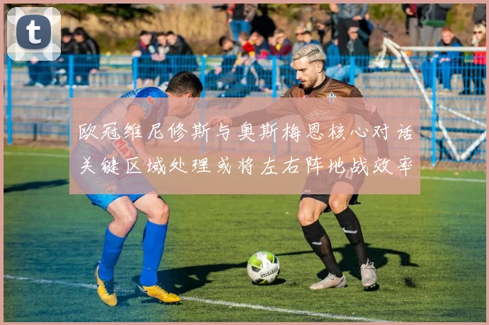 欧冠维尼修斯与奥斯梅恩核心对话关键区域处理或将左右阵地战效率