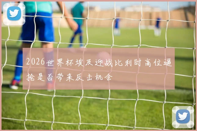 2026世界杯埃及迎战比利时高位逼抢是否带来反击机会
