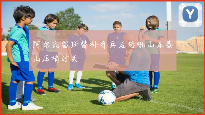 阿尔瓦雷斯替补奇兵后怒吼山东泰山压哨过关