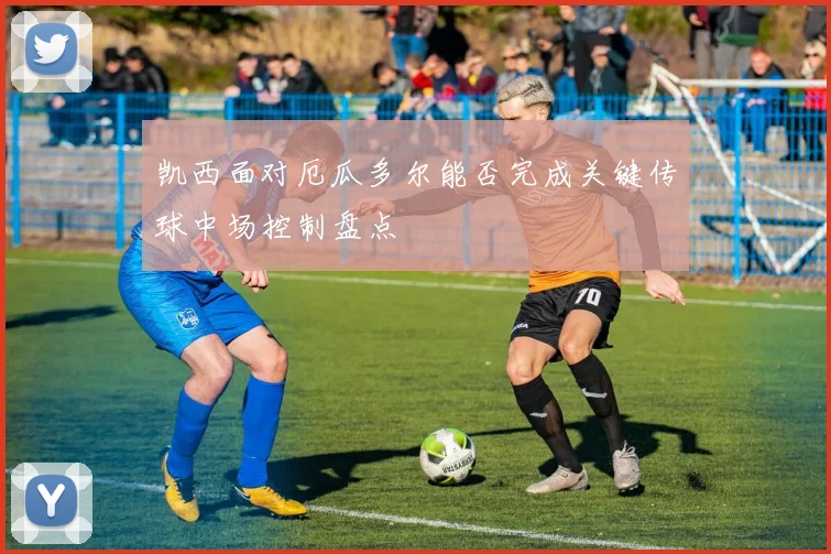 凯西面对厄瓜多尔能否完成关键传球中场控制盘点