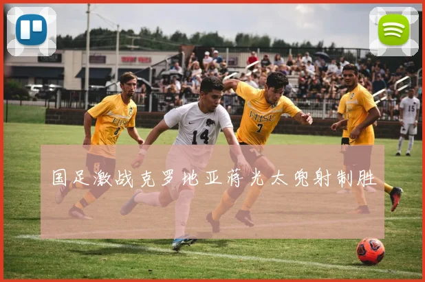 国足激战克罗地亚蒋光太兜射制胜