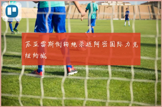 苏亚雷斯倒钩绝杀迈阿密国际力克纽约城