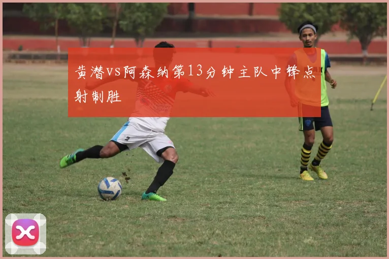 黄潜vs阿森纳第13分钟主队中锋点射制胜