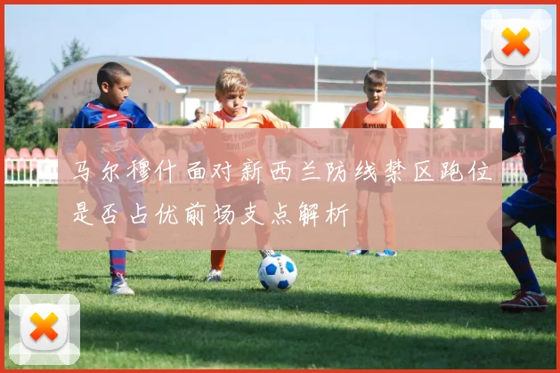 马尔穆什面对新西兰防线禁区跑位是否占优前场支点解析