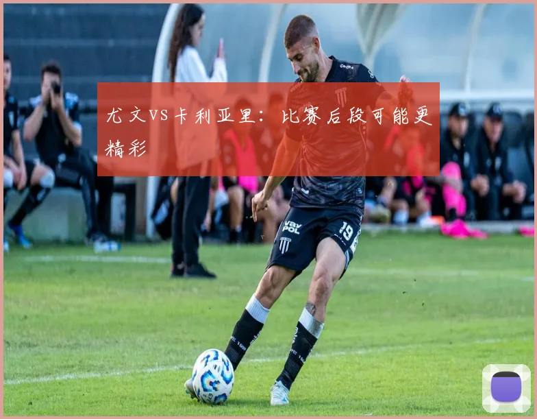 尤文vs卡利亚里：比赛后段可能更精彩