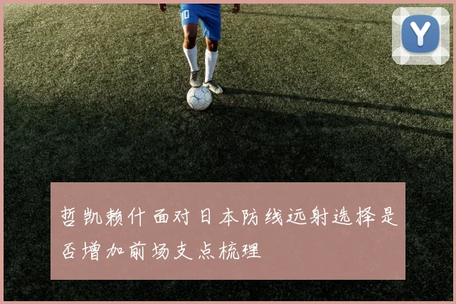 哲凯赖什面对日本防线远射选择是否增加前场支点梳理