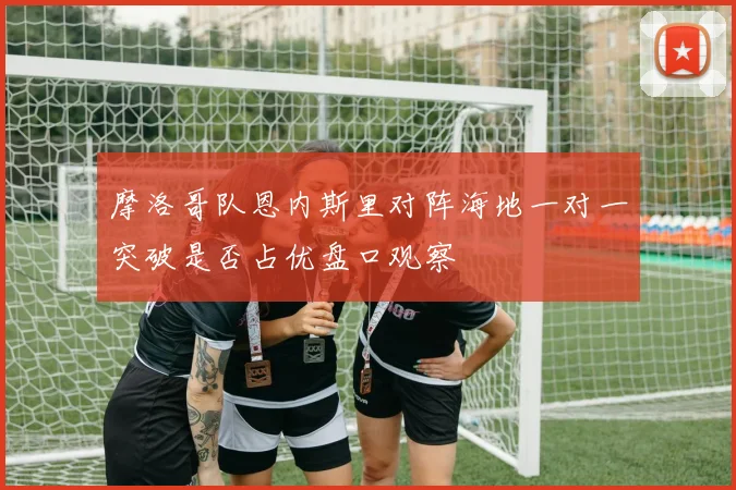 摩洛哥队恩内斯里对阵海地一对一突破是否占优盘口观察